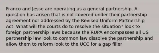 Franco and Jesse are operating as a general partnership. A question has arisen that is not covered under their partnership agreement nor addressed by the Revised Uniform Partnership Act. What will the courts do to resolve the situation? look to foreign partnership laws because the RUPA encompasses all US partnership law look to common law dissolve the partnership and allow them to reform look to the UCC for a gap filler