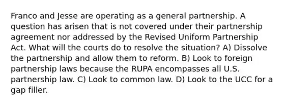 Franco and Jesse are operating as a general partnership. A question has arisen that is not covered under their partnership agreement nor addressed by the Revised Uniform Partnership Act. What will the courts do to resolve the situation? A) Dissolve the partnership and allow them to reform. B) Look to foreign partnership laws because the RUPA encompasses all U.S. partnership law. C) Look to common law. D) Look to the UCC for a gap filler.