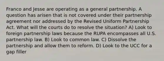 Franco and Jesse are operating as a general partnership. A question has arisen that is not covered under their partnership agreement nor addressed by the Revised Uniform Partnership Act. What will the courts do to resolve the situation? A) Look to foreign partnership laws because the RUPA encompasses all U.S. partnership law. B) Look to common law. C) Dissolve the partnership and allow them to reform. D) Look to the UCC for a gap filler