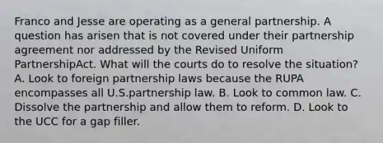 Franco and Jesse are operating as a general partnership. A question has arisen that is not covered under their partnership agreement nor addressed by the Revised Uniform PartnershipAct. What will the courts do to resolve the situation? A. Look to foreign partnership laws because the RUPA encompasses all U.S.partnership law. B. Look to common law. C. Dissolve the partnership and allow them to reform. D. Look to the UCC for a gap filler.