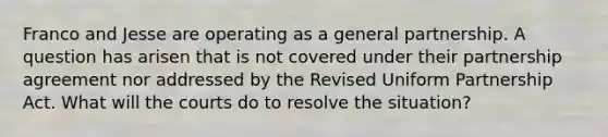 Franco and Jesse are operating as a general partnership. A question has arisen that is not covered under their partnership agreement nor addressed by the Revised Uniform Partnership Act. What will the courts do to resolve the situation?