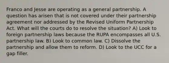 Franco and Jesse are operating as a general partnership. A question has arisen that is not covered under their partnership agreement nor addressed by the Revised Uniform Partnership Act. What will the courts do to resolve the situation? A) Look to foreign partnership laws because the RUPA encompasses all U.S. partnership law. B) Look to common law. C) Dissolve the partnership and allow them to reform. D) Look to the UCC for a gap filler.