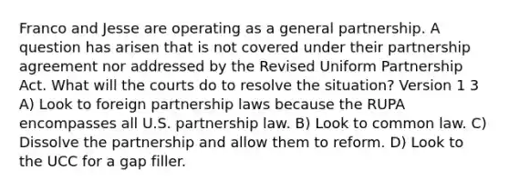 Franco and Jesse are operating as a general partnership. A question has arisen that is not covered under their partnership agreement nor addressed by the Revised Uniform Partnership Act. What will the courts do to resolve the situation? Version 1 3 A) Look to foreign partnership laws because the RUPA encompasses all U.S. partnership law. B) Look to common law. C) Dissolve the partnership and allow them to reform. D) Look to the UCC for a gap filler.