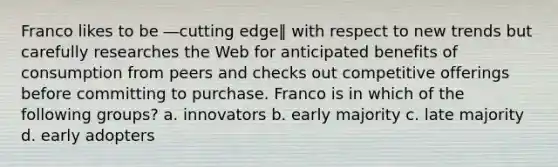 Franco likes to be ―cutting edge‖ with respect to new trends but carefully researches the Web for anticipated benefits of consumption from peers and checks out competitive offerings before committing to purchase. Franco is in which of the following groups? a. innovators b. early majority c. late majority d. early adopters