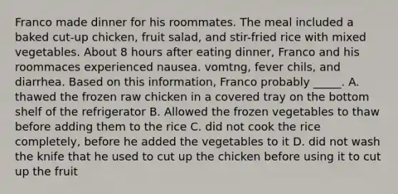 Franco made dinner for his roommates. The meal included a baked cut-up chicken, fruit salad, and stir-fried rice with mixed vegetables. About 8 hours after eating dinner, Franco and his roommaces experienced nausea. vomtng, fever chils, and diarrhea. Based on this information, Franco probably _____. A. thawed the frozen raw chicken in a covered tray on the bottom shelf of the refrigerator B. Allowed the frozen vegetables to thaw before adding them to the rice C. did not cook the rice completely, before he added the vegetables to it D. did not wash the knife that he used to cut up the chicken before using it to cut up the fruit