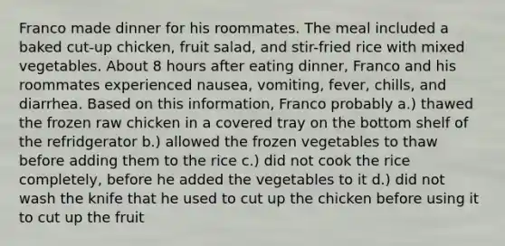 Franco made dinner for his roommates. The meal included a baked cut-up chicken, fruit salad, and stir-fried rice with mixed vegetables. About 8 hours after eating dinner, Franco and his roommates experienced nausea, vomiting, fever, chills, and diarrhea. Based on this information, Franco probably a.) thawed the frozen raw chicken in a covered tray on the bottom shelf of the refridgerator b.) allowed the frozen vegetables to thaw before adding them to the rice c.) did not cook the rice completely, before he added the vegetables to it d.) did not wash the knife that he used to cut up the chicken before using it to cut up the fruit