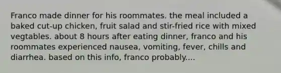 Franco made dinner for his roommates. the meal included a baked cut-up chicken, fruit salad and stir-fried rice with mixed vegtables. about 8 hours after eating dinner, franco and his roommates experienced nausea, vomiting, fever, chills and diarrhea. based on this info, franco probably....