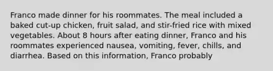 Franco made dinner for his roommates. The meal included a baked cut-up chicken, fruit salad, and stir-fried rice with mixed vegetables. About 8 hours after eating dinner, Franco and his roommates experienced nausea, vomiting, fever, chills, and diarrhea. Based on this information, Franco probably