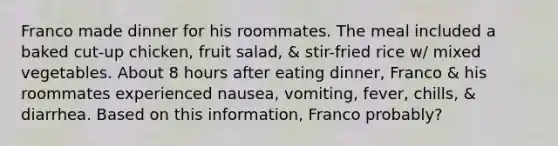 Franco made dinner for his roommates. The meal included a baked cut-up chicken, fruit salad, & stir-fried rice w/ mixed vegetables. About 8 hours after eating dinner, Franco & his roommates experienced nausea, vomiting, fever, chills, & diarrhea. Based on this information, Franco probably?