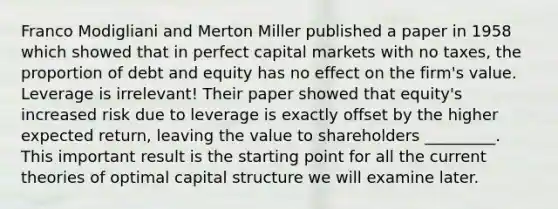 Franco Modigliani and Merton Miller published a paper in 1958 which showed that in perfect capital markets with no taxes, the proportion of debt and equity has no effect on the firm's value. Leverage is irrelevant! Their paper showed that equity's increased risk due to leverage is exactly offset by the higher expected return, leaving the value to shareholders _________. This important result is the starting point for all the current theories of optimal capital structure we will examine later.