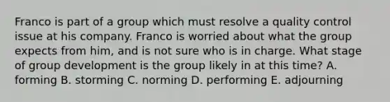 Franco is part of a group which must resolve a quality control issue at his company. Franco is worried about what the group expects from him, and is not sure who is in charge. What stage of group development is the group likely in at this time? A. forming B. storming C. norming D. performing E. adjourning