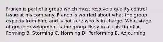 Franco is part of a group which must resolve a quality control issue at his company. Franco is worried about what the group expects from him, and is not sure who is in charge. What stage of group development is the group likely in at this time? A. Forming B. Storming C. Norming D. Performing E. Adjourning