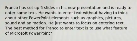 Franco has set up 5 slides in his new presentation and is ready to enter some text. He wants to enter text without having to think about other PowerPoint elements such as graphics, pictures, sound and animation. He just wants to focus on entering text. The best method for Franco to enter text is to use what feature of Microsoft PowerPoint?