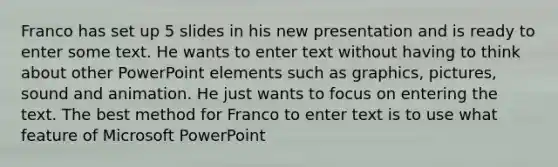 Franco has set up 5 slides in his new presentation and is ready to enter some text. He wants to enter text without having to think about other PowerPoint elements such as graphics, pictures, sound and animation. He just wants to focus on entering the text. The best method for Franco to enter text is to use what feature of Microsoft PowerPoint