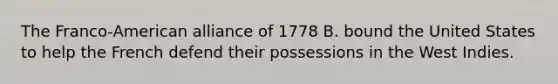 The Franco-American alliance of 1778 B. bound the United States to help the French defend their possessions in the West Indies.