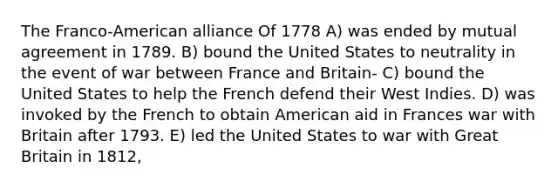 The Franco-American alliance Of 1778 A) was ended by mutual agreement in 1789. B) bound the United States to neutrality in the event of war between France and Britain- C) bound the United States to help the French defend their West Indies. D) was invoked by the French to obtain American aid in Frances war with Britain after 1793. E) led the United States to war with Great Britain in 1812,