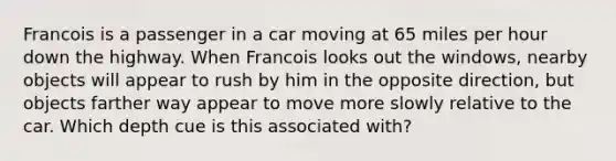 Francois is a passenger in a car moving at 65 miles per hour down the highway. When Francois looks out the windows, nearby objects will appear to rush by him in the opposite direction, but objects farther way appear to move more slowly relative to the car. Which depth cue is this associated with?