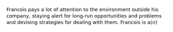 Francois pays a lot of attention to the environment outside his company, staying alert for long-run opportunities and problems and devising strategies for dealing with them. Francois is a(n)