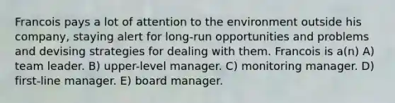 Francois pays a lot of attention to the environment outside his company, staying alert for long-run opportunities and problems and devising strategies for dealing with them. Francois is a(n) A) team leader. B) upper-level manager. C) monitoring manager. D) first-line manager. E) board manager.