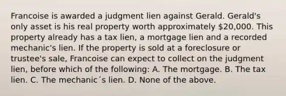 Francoise is awarded a judgment lien against Gerald. Gerald's only asset is his real property worth approximately 20,000. This property already has a tax lien, a mortgage lien and a recorded mechanic's lien. If the property is sold at a foreclosure or trustee's sale, Francoise can expect to collect on the judgment lien, before which of the following: A. The mortgage. B. The tax lien. C. The mechanic´s lien. D. None of the above.