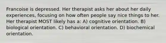 Francoise is depressed. Her therapist asks her about her daily experiences, focusing on how often people say nice things to her. Her therapist MOST likely has a: A) cognitive orientation. B) biological orientation. C) behavioral orientation. D) biochemical orientation.