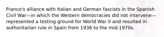 Franco's alliance with Italian and German fascists in the Spanish Civil War—in which the Western democracies did not intervene—represented a testing ground for World War II and resulted in authoritarian rule in Spain from 1936 to the mid-1970s.