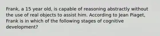 Frank, a 15 year old, is capable of reasoning abstractly without the use of real objects to assist him. According to Jean Piaget, Frank is in which of the following stages of cognitive development?