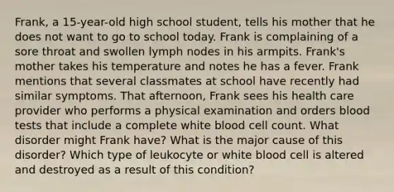 Frank, a 15-year-old high school student, tells his mother that he does not want to go to school today. Frank is complaining of a sore throat and swollen lymph nodes in his armpits. Frank's mother takes his temperature and notes he has a fever. Frank mentions that several classmates at school have recently had similar symptoms. That afternoon, Frank sees his health care provider who performs a physical examination and orders blood tests that include a complete white blood cell count. What disorder might Frank have? What is the major cause of this disorder? Which type of leukocyte or white blood cell is altered and destroyed as a result of this condition?