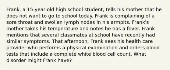 Frank, a 15-year-old high school student, tells his mother that he does not want to go to school today. Frank is complaining of a sore throat and swollen lymph nodes in his armpits. Frank's mother takes his temperature and notes he has a fever. Frank mentions that several classmates at school have recently had similar symptoms. That afternoon, Frank sees his health care provider who performs a physical examination and orders blood tests that include a complete white blood cell count. What disorder might Frank have?