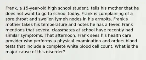 Frank, a 15-year-old high school student, tells his mother that he does not want to go to school today. Frank is complaining of a sore throat and swollen lymph nodes in his armpits. Frank's mother takes his temperature and notes he has a fever. Frank mentions that several classmates at school have recently had similar symptoms. That afternoon, Frank sees his health care provider who performs a physical examination and orders blood tests that include a complete white blood cell count. What is the major cause of this disorder?