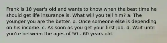 Frank is 18 year's old and wants to know when the best time he should get life insurance is. What will you tell him? a. The younger you are the better. b. Once someone else is depending on his income. c. As soon as you get your first job. d. Wait until you're between the ages of 50 - 60 years old.