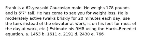 Frank is a 62-year-old Caucasian male. He weighs 178 pounds and is 5'7" tall. He has come to see you for weight loss. He is moderately active (walks briskly for 20 minutes each day, use the tairs instead of the elevator at work, is on his feet for most of the day at work, etc.) Estimate his RMR using the Harris-Benedict equation. a. 1453 b. 1611 c. 2191 d. 2430 e. 766