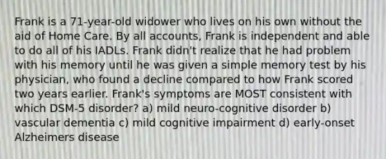 Frank is a 71-year-old widower who lives on his own without the aid of Home Care. By all accounts, Frank is independent and able to do all of his IADLs. Frank didn't realize that he had problem with his memory until he was given a simple memory test by his physician, who found a decline compared to how Frank scored two years earlier. Frank's symptoms are MOST consistent with which DSM-5 disorder? a) mild neuro-cognitive disorder b) vascular dementia c) mild cognitive impairment d) early-onset Alzheimers disease