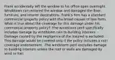 Frank accidentally left the window to his office open overnight. Windblown rain entered the window and damaged the floor, furniture, and interior decorations. Frank's firm has a standard commercial property policy with the broad causes of loss form. What is true about the coverage for this damage under his commercial property policy? -The windstorm peril specifically includes damage by windblown rain to building interiors. -Damage caused by the negligence of the insured is excluded. -This damage would be covered only if the policy includes a rain coverage endorsement. -The windstorm peril excludes damage to building interiors unless the roof or walls are damaged by wind or hail.