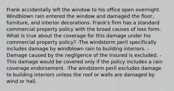 Frank accidentally left the window to his office open overnight. Windblown rain entered the window and damaged the floor, furniture, and interior decorations. Frank's firm has a standard commercial property policy with the broad causes of loss form. What is true about the coverage for this damage under his commercial property policy? -The windstorm peril specifically includes damage by windblown rain to building interiors. -Damage caused by the negligence of the insured is excluded. -This damage would be covered only if the policy includes a rain coverage endorsement. -The windstorm peril excludes damage to building interiors unless the roof or walls are damaged by wind or hail.