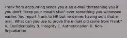 Frank from accounting sends you a an e-mail threatening you if you don't "keep your mouth shut" over something you witnessed earlier. You report Frank to HR but he denies having sent that e-mail. What can you use to prove the e-mail did come from Frank? A. Confidentiality B. Integrity C. Authentication D. Non-Repudiation