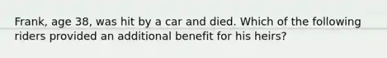 Frank, age 38, was hit by a car and died. Which of the following riders provided an additional benefit for his heirs?