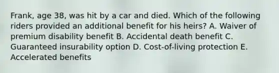 Frank, age 38, was hit by a car and died. Which of the following riders provided an additional benefit for his heirs? A. Waiver of premium disability benefit B. Accidental death benefit C. Guaranteed insurability option D. Cost-of-living protection E. Accelerated benefits