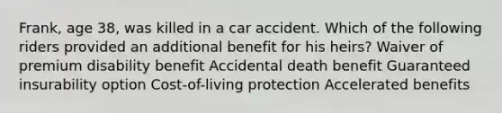 Frank, age 38, was killed in a car accident. Which of the following riders provided an additional benefit for his heirs? Waiver of premium disability benefit Accidental death benefit Guaranteed insurability option Cost-of-living protection Accelerated benefits