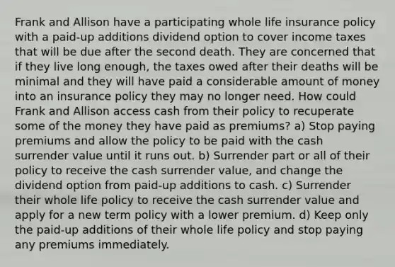 Frank and Allison have a participating whole life insurance policy with a paid-up additions dividend option to cover income taxes that will be due after the second death. They are concerned that if they live long enough, the taxes owed after their deaths will be minimal and they will have paid a considerable amount of money into an insurance policy they may no longer need. How could Frank and Allison access cash from their policy to recuperate some of the money they have paid as premiums? a) Stop paying premiums and allow the policy to be paid with the cash surrender value until it runs out. b) Surrender part or all of their policy to receive the cash surrender value, and change the dividend option from paid-up additions to cash. c) Surrender their whole life policy to receive the cash surrender value and apply for a new term policy with a lower premium. d) Keep only the paid-up additions of their whole life policy and stop paying any premiums immediately.