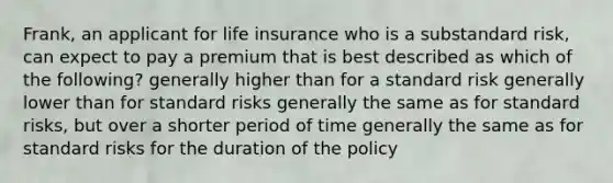 Frank, an applicant for life insurance who is a substandard risk, can expect to pay a premium that is best described as which of the following? generally higher than for a standard risk generally lower than for standard risks generally the same as for standard risks, but over a shorter period of time generally the same as for standard risks for the duration of the policy