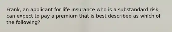 Frank, an applicant for life insurance who is a substandard risk, can expect to pay a premium that is best described as which of the following?