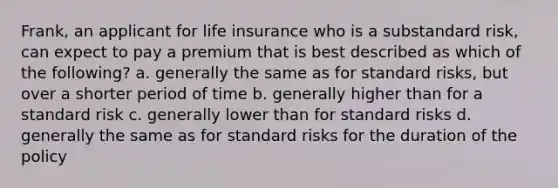 Frank, an applicant for life insurance who is a substandard risk, can expect to pay a premium that is best described as which of the following? a. generally the same as for standard risks, but over a shorter period of time b. generally higher than for a standard risk c. generally lower than for standard risks d. generally the same as for standard risks for the duration of the policy