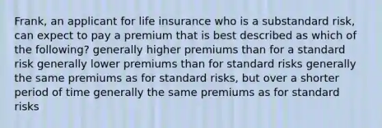 Frank, an applicant for life insurance who is a substandard risk, can expect to pay a premium that is best described as which of the following? generally higher premiums than for a standard risk generally lower premiums than for standard risks generally the same premiums as for standard risks, but over a shorter period of time generally the same premiums as for standard risks