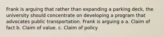 Frank is arguing that rather than expanding a parking deck, the university should concentrate on developing a program that advocates public transportation. Frank is arguing a a. Claim of fact b. Claim of value. c. Claim of policy