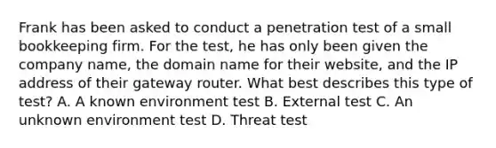 Frank has been asked to conduct a penetration test of a small bookkeeping firm. For the test, he has only been given the company name, the domain name for their website, and the IP address of their gateway router. What best describes this type of test? A. A known environment test B. External test C. An unknown environment test D. Threat test