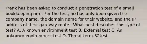 Frank has been asked to conduct a penetration test of a small bookkeeping firm. For the test, he has only been given the company name, the domain name for their website, and the IP address of their gateway router. What best describes this type of test? A. A known environment test B. External test C. An unknown environment test D. Threat term-32test