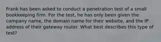 Frank has been asked to conduct a penetration test of a small bookkeeping firm. For the test, he has only been given the company name, the domain name for their website, and the IP address of their gateway router. What best describes this type of test?