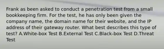 Frank as been asked to conduct a penetration test from a small bookkeeping firm. For the test, he has only been given the company name, the domain name for their website, and the IP address of their gateway router. What best describes this type of test? A.White-box Test B.External Test C.Black-box Test D.Threat Test