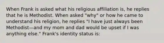 When Frank is asked what his religious affiliation is, he replies that he is Methodist. When asked "why" or how he came to understand his religion, he replies "I have just always been Methodist—and my mom and dad would be upset if I was anything else." Frank's identity status is: